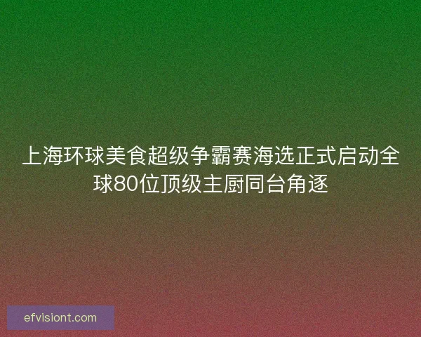 上海环球美食超级争霸赛海选正式启动全球80位顶级主厨同台角逐