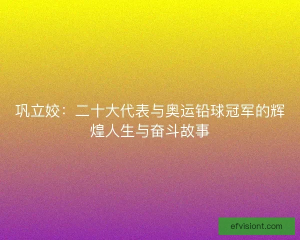 巩立姣：二十大代表与奥运铅球冠军的辉煌人生与奋斗故事